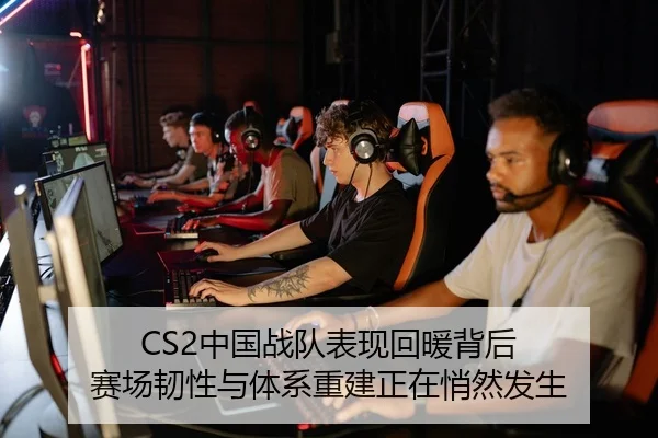 CS2中国战队表现回暖背后 赛场韧性与体系重建正在悄然发生